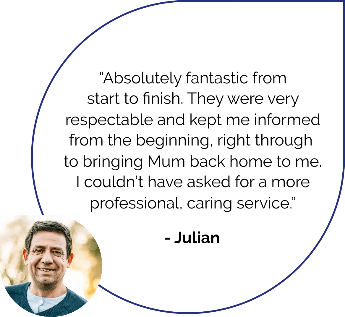 Absolutely fantastic from start to finish. They were very resepctable and kept me informed from the beginning, right through to bringing MUm back home to me. I couldn't have asked for a more professional, caring service. Quote by Julian.