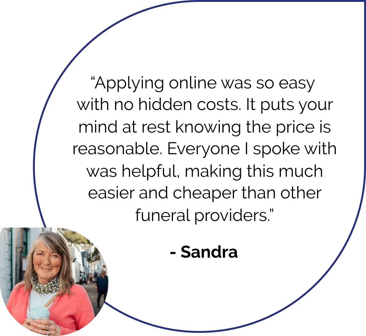 Applying online was so easy, with no hidden costs. It puts your mind at rest knowing the price is reasonable. Everyone I spoke with was helpful, making this much easier and cheaper than other providers. Quote by Sandra.