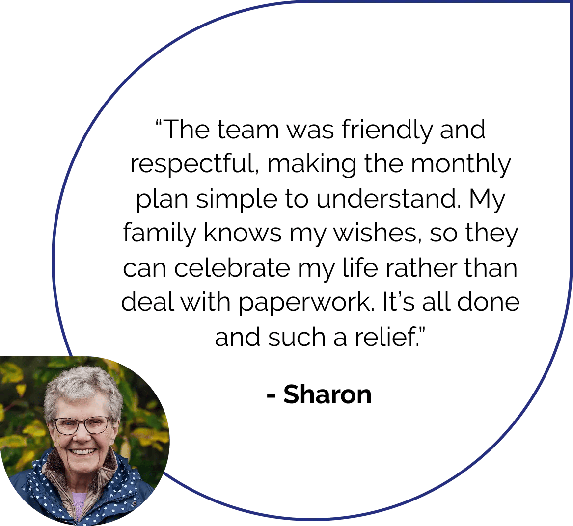 The team was friendly and respectful, making the monthly plan simple to understand. My family knows my wishes, so they can celebrate my life rather than deal with paperwork. It's all done and such a relief. Quote by Sharon.